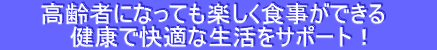 　   高齢者になっても楽しく食事ができる　　　 健康で快適な生活をサポート！